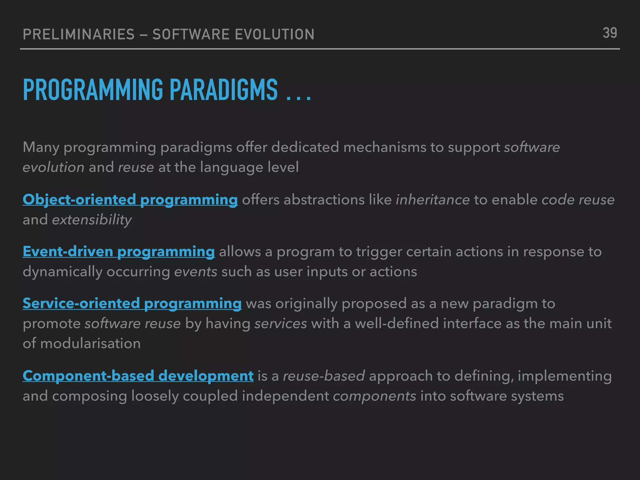 PRELIMINARIES – SOFTWARE EVOLUTION
PROGRAMMING PARADIGMS …
Many programming paradigms offer dedicated mechanisms to support software
evolution and reuse at the language level
Object-oriented programming offers abstractions like inheritance to enable code reuse
and extensibility
Event-driven programming allows a program to trigger certain actions in response to
dynamically occurring events such as user inputs or actions
Service-oriented programming was originally proposed as a new paradigm to
promote software reuse by having services with a well-deﬁned interface as the main unit
of modularisation
Component-based development is a reuse-based approach to deﬁning, implementing
and composing loosely coupled independent components into software systems
39
 