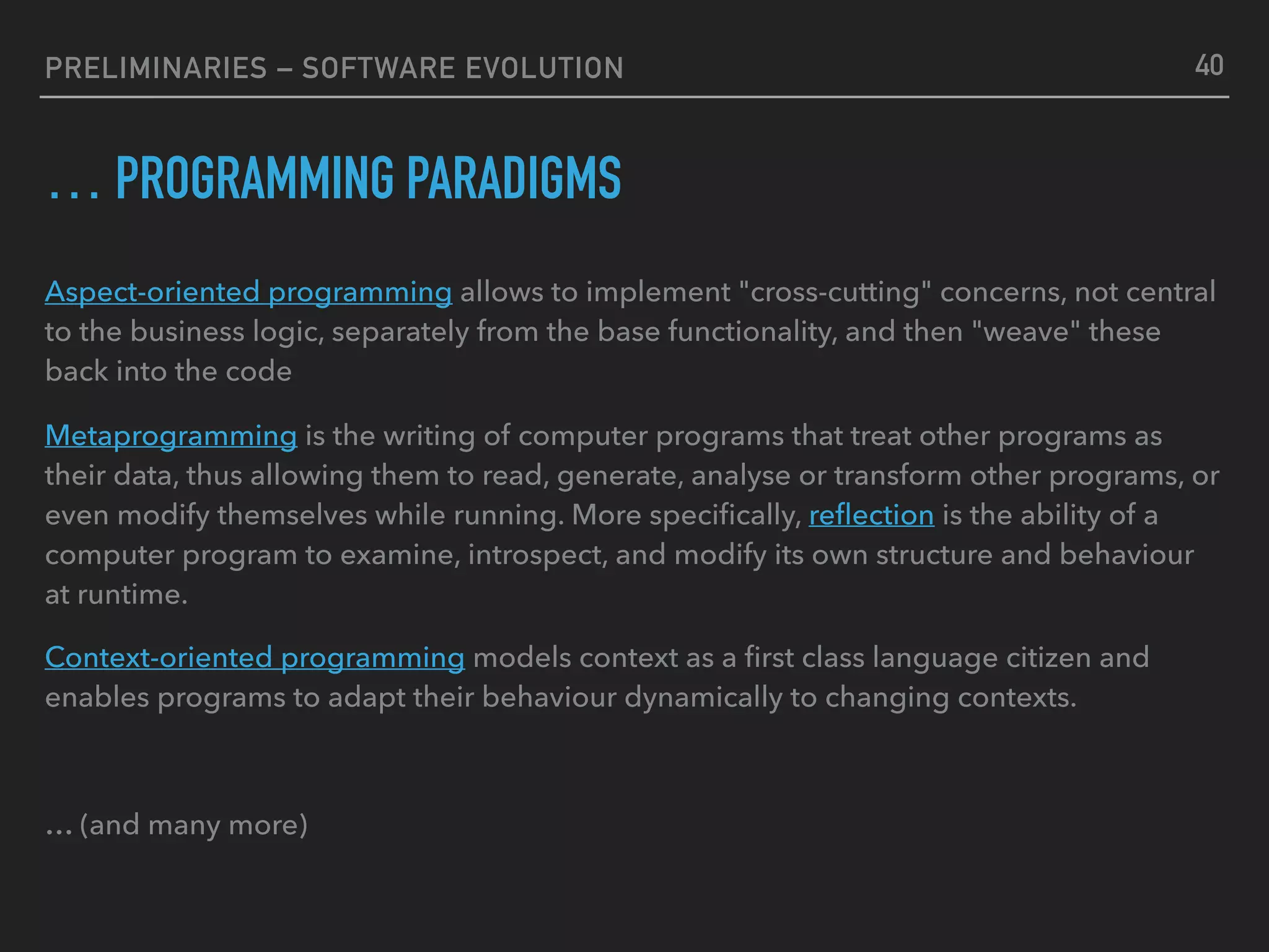 PRELIMINARIES – SOFTWARE EVOLUTION
… PROGRAMMING PARADIGMS
Aspect-oriented programming allows to implement "cross-cutting" concerns, not central
to the business logic, separately from the base functionality, and then "weave" these
back into the code
Metaprogramming is the writing of computer programs that treat other programs as
their data, thus allowing them to read, generate, analyse or transform other programs, or
even modify themselves while running. More speciﬁcally, reﬂection is the ability of a
computer program to examine, introspect, and modify its own structure and behaviour
at runtime.
Context-oriented programming models context as a ﬁrst class language citizen and
enables programs to adapt their behaviour dynamically to changing contexts.
… (and many more)
40
 