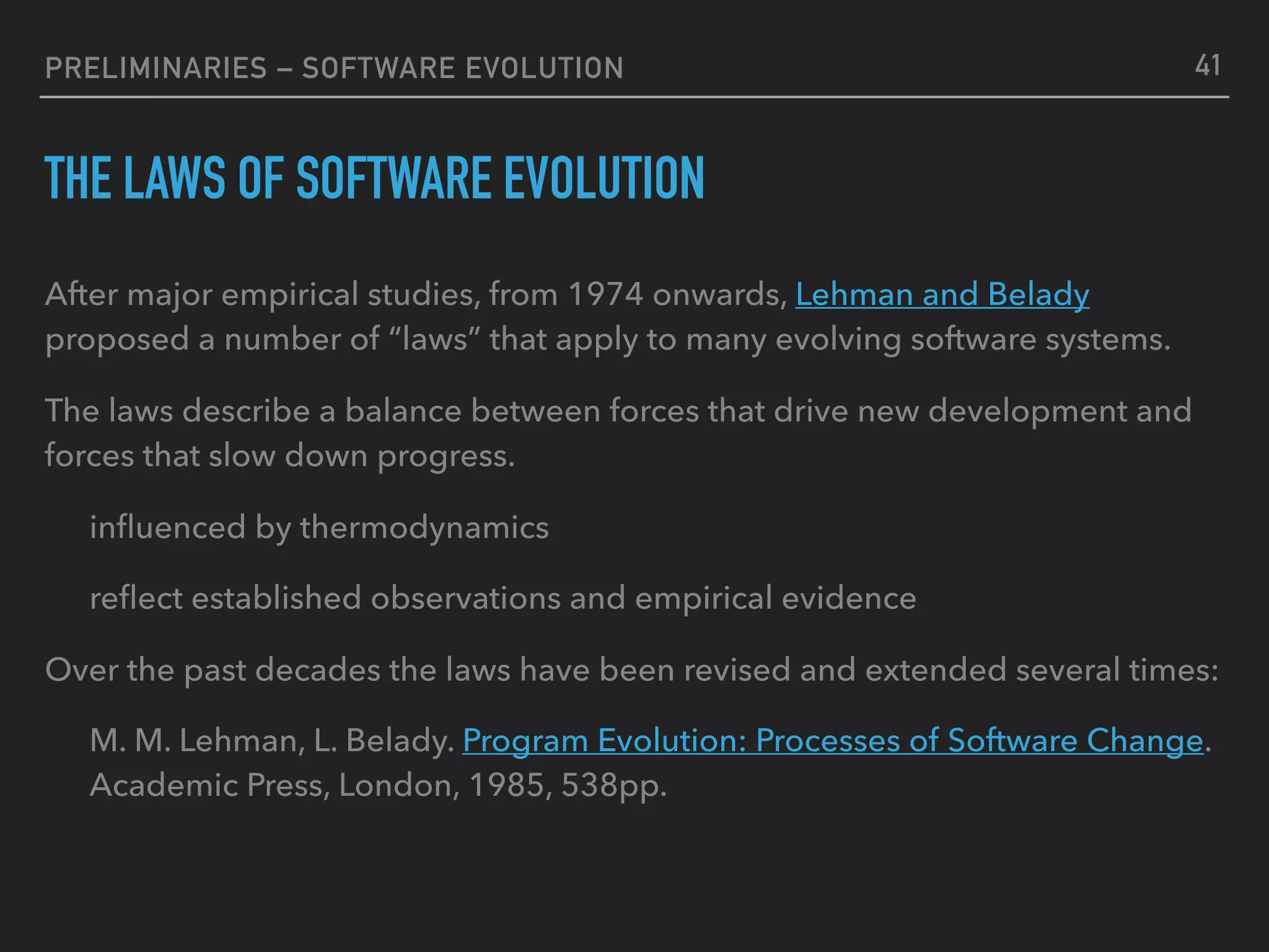 PRELIMINARIES – SOFTWARE EVOLUTION
THE LAWS OF SOFTWARE EVOLUTION
After major empirical studies, from 1974 onwards, Lehman and Belady
proposed a number of “laws” that apply to many evolving software systems.
The laws describe a balance between forces that drive new development and
forces that slow down progress.
inﬂuenced by thermodynamics
reﬂect established observations and empirical evidence
Over the past decades the laws have been revised and extended several times:
M. M. Lehman, L. Belady. Program Evolution: Processes of Software Change.
Academic Press, London, 1985, 538pp.
41
 