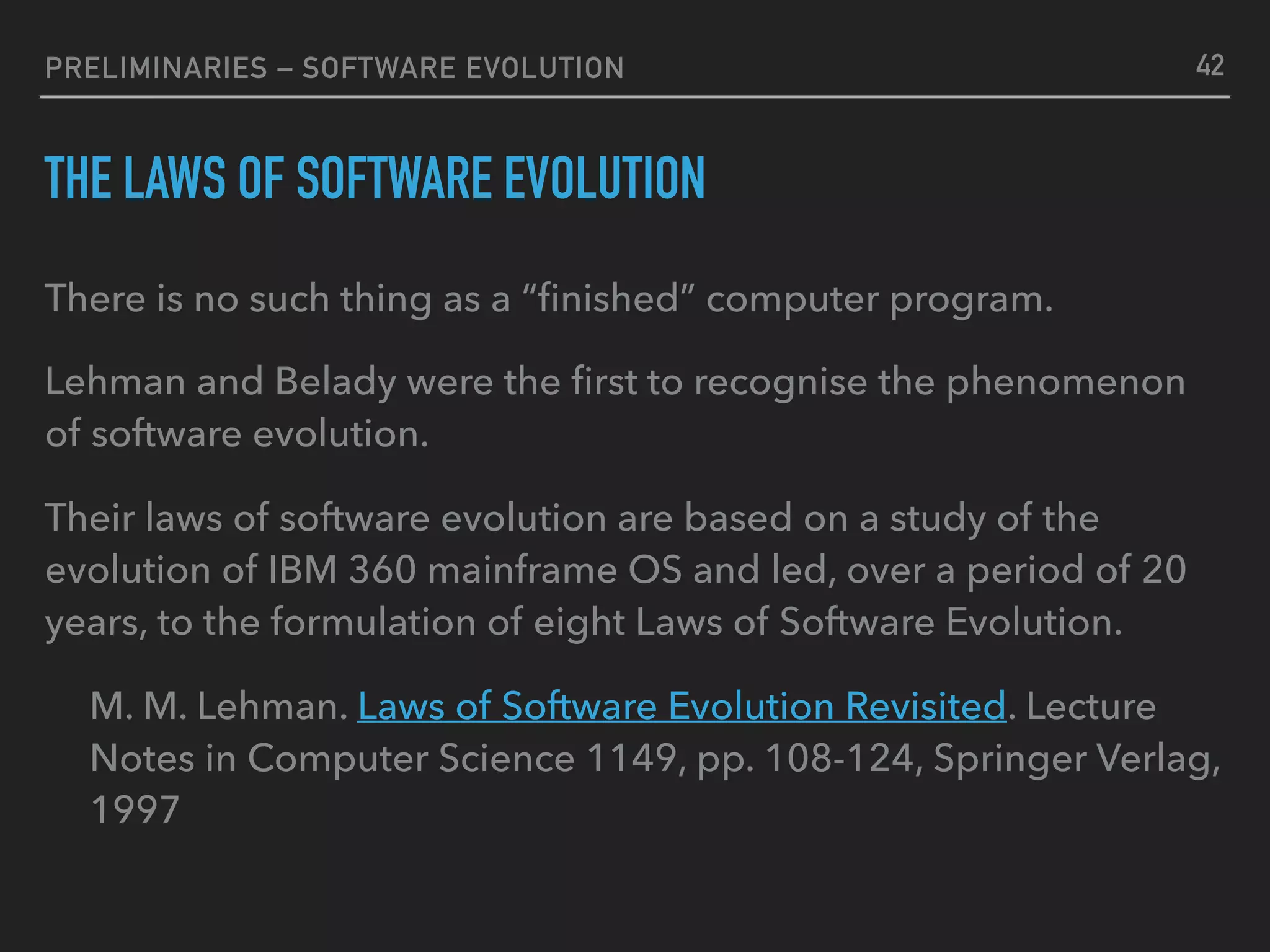 PRELIMINARIES – SOFTWARE EVOLUTION
THE LAWS OF SOFTWARE EVOLUTION
There is no such thing as a “ﬁnished” computer program.
Lehman and Belady were the ﬁrst to recognise the phenomenon
of software evolution.
Their laws of software evolution are based on a study of the
evolution of IBM 360 mainframe OS and led, over a period of 20
years, to the formulation of eight Laws of Software Evolution.
M. M. Lehman. Laws of Software Evolution Revisited. Lecture
Notes in Computer Science 1149, pp. 108-124, Springer Verlag,
1997
42
 