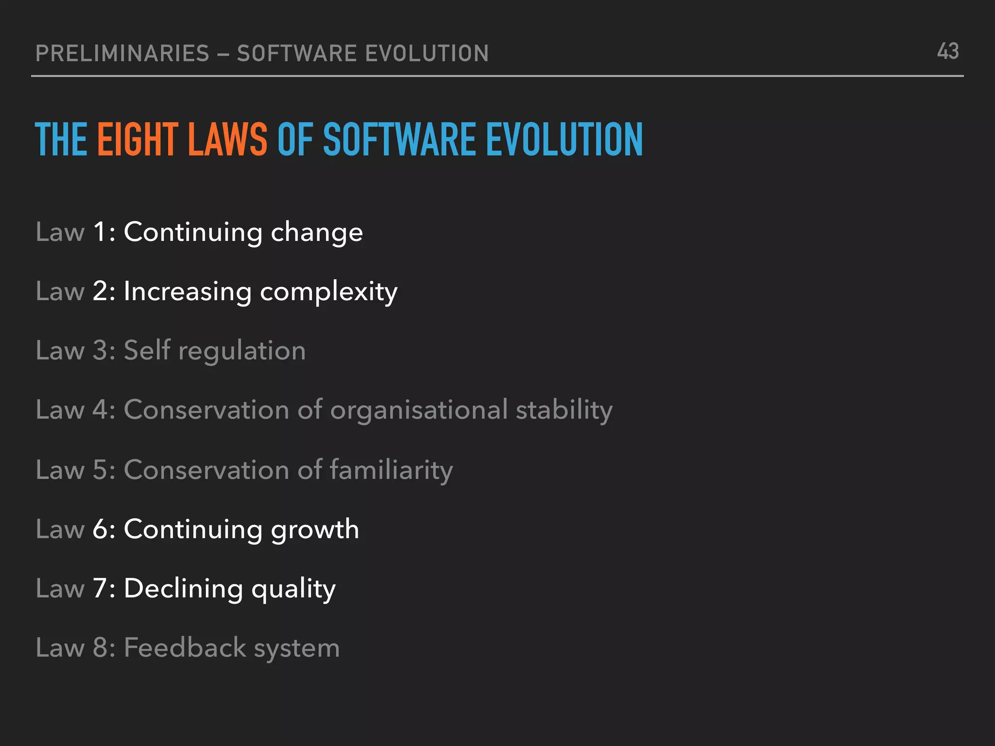 PRELIMINARIES – SOFTWARE EVOLUTION
THE EIGHT LAWS OF SOFTWARE EVOLUTION
Law 1: Continuing change
Law 2: Increasing complexity
Law 3: Self regulation
Law 4: Conservation of organisational stability
Law 5: Conservation of familiarity
Law 6: Continuing growth
Law 7: Declining quality
Law 8: Feedback system
43
 