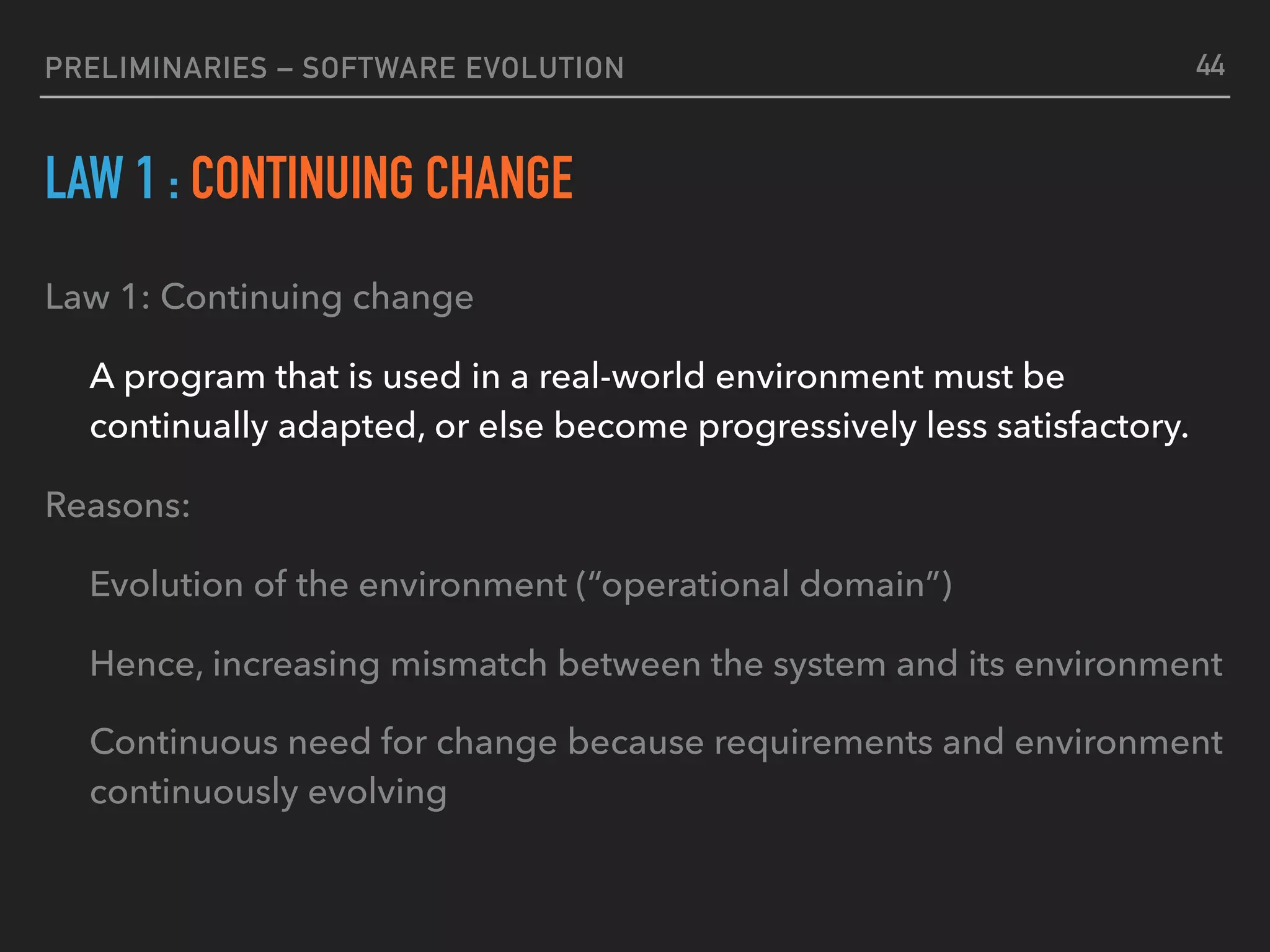 PRELIMINARIES – SOFTWARE EVOLUTION
LAW 1 : CONTINUING CHANGE
Law 1: Continuing change
A program that is used in a real-world environment must be
continually adapted, or else become progressively less satisfactory.
Reasons:
Evolution of the environment (“operational domain”)
Hence, increasing mismatch between the system and its environment
Continuous need for change because requirements and environment
continuously evolving
44
 