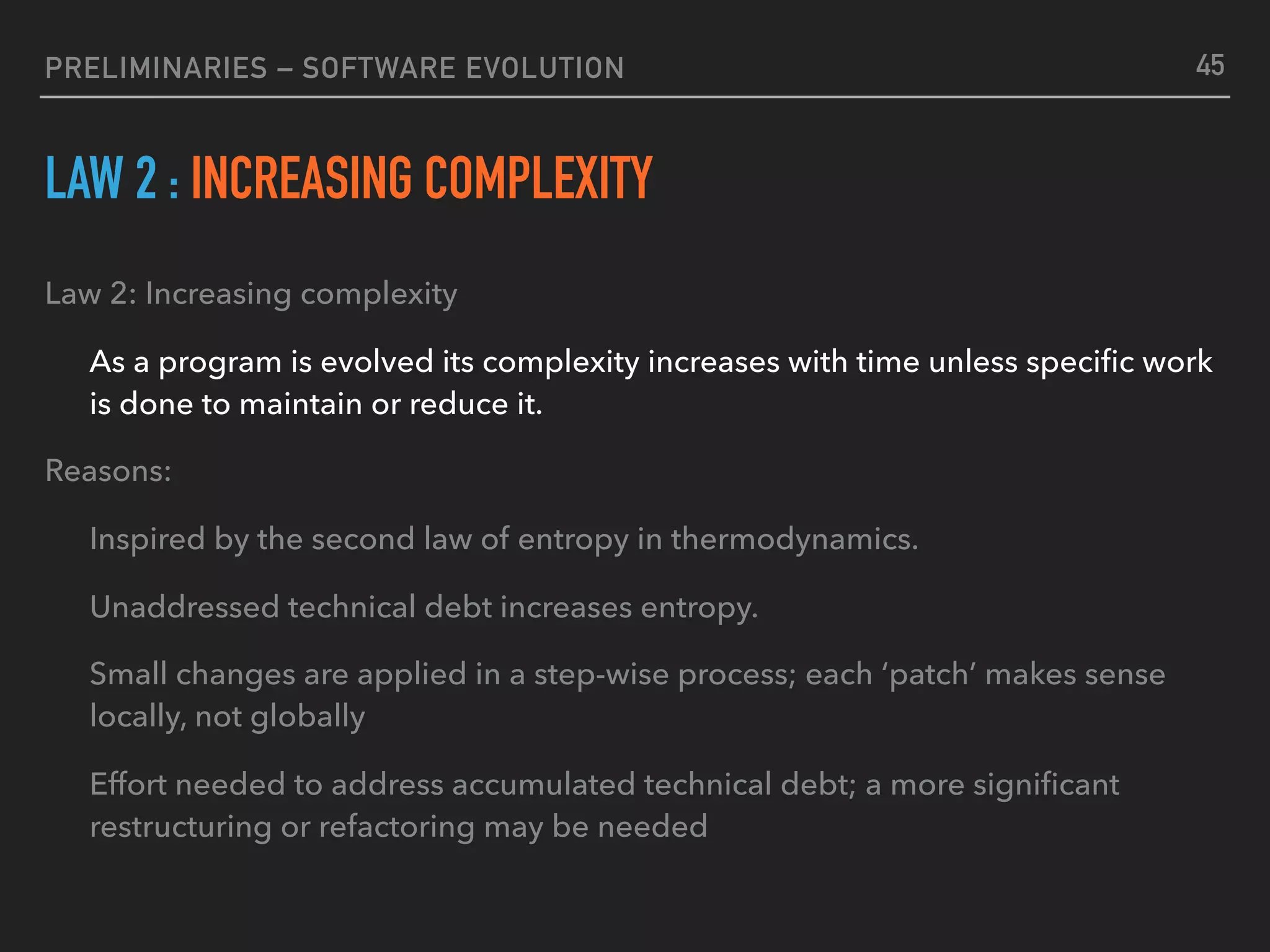 PRELIMINARIES – SOFTWARE EVOLUTION
LAW 2 : INCREASING COMPLEXITY
Law 2: Increasing complexity
As a program is evolved its complexity increases with time unless speciﬁc work
is done to maintain or reduce it.
Reasons:
Inspired by the second law of entropy in thermodynamics.
Unaddressed technical debt increases entropy.
Small changes are applied in a step-wise process; each ‘patch’ makes sense
locally, not globally
Effort needed to address accumulated technical debt; a more signiﬁcant
restructuring or refactoring may be needed
45
 
