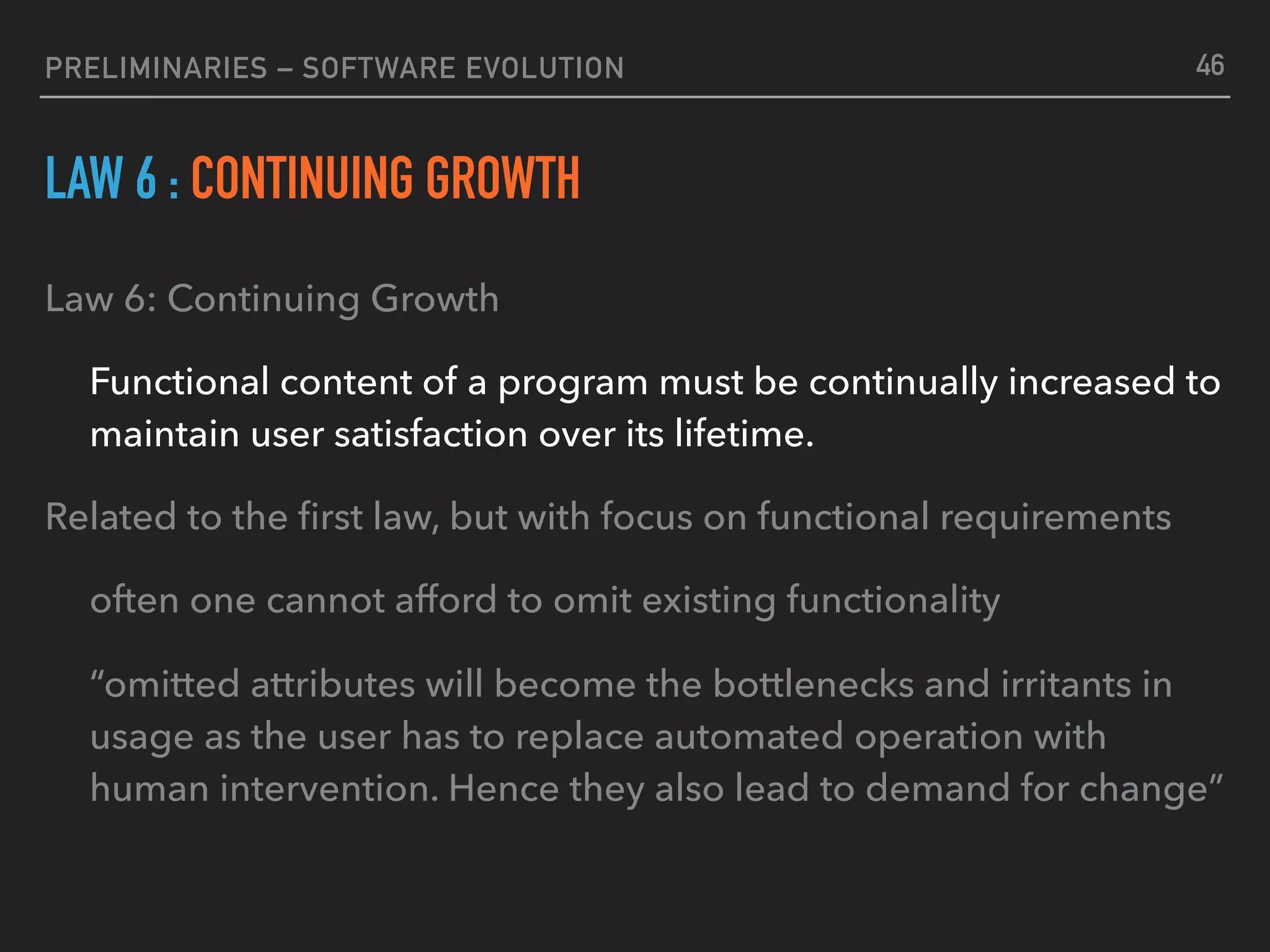 PRELIMINARIES – SOFTWARE EVOLUTION
LAW 6 : CONTINUING GROWTH
Law 6: Continuing Growth
Functional content of a program must be continually increased to
maintain user satisfaction over its lifetime.
Related to the ﬁrst law, but with focus on functional requirements
often one cannot afford to omit existing functionality
“omitted attributes will become the bottlenecks and irritants in
usage as the user has to replace automated operation with
human intervention. Hence they also lead to demand for change”
46
 