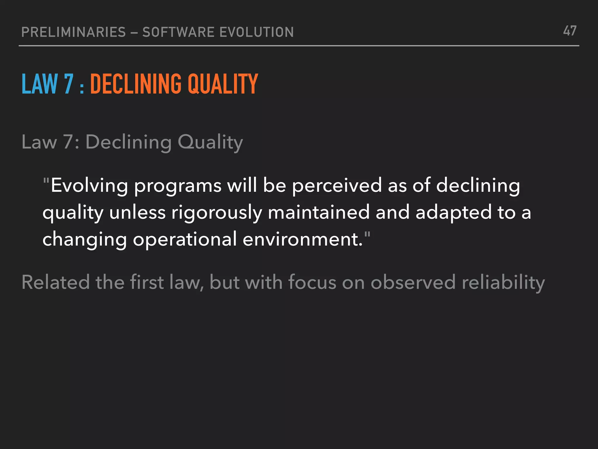 PRELIMINARIES – SOFTWARE EVOLUTION
LAW 7 : DECLINING QUALITY
Law 7: Declining Quality
"Evolving programs will be perceived as of declining
quality unless rigorously maintained and adapted to a
changing operational environment."
Related the ﬁrst law, but with focus on observed reliability
47
 