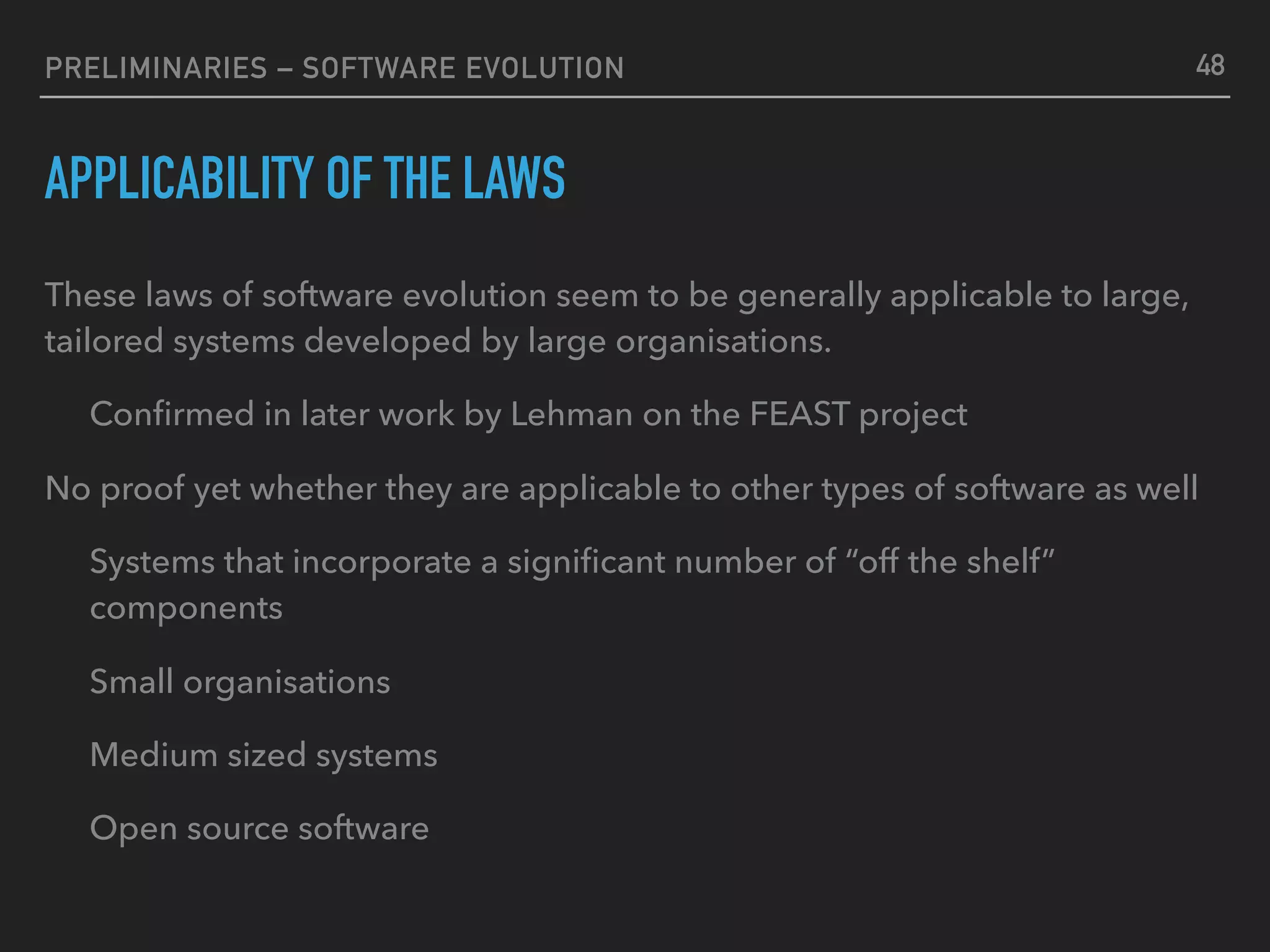 PRELIMINARIES – SOFTWARE EVOLUTION
APPLICABILITY OF THE LAWS
These laws of software evolution seem to be generally applicable to large,
tailored systems developed by large organisations.
Conﬁrmed in later work by Lehman on the FEAST project
No proof yet whether they are applicable to other types of software as well
Systems that incorporate a signiﬁcant number of “off the shelf”
components
Small organisations
Medium sized systems
Open source software
48
 
