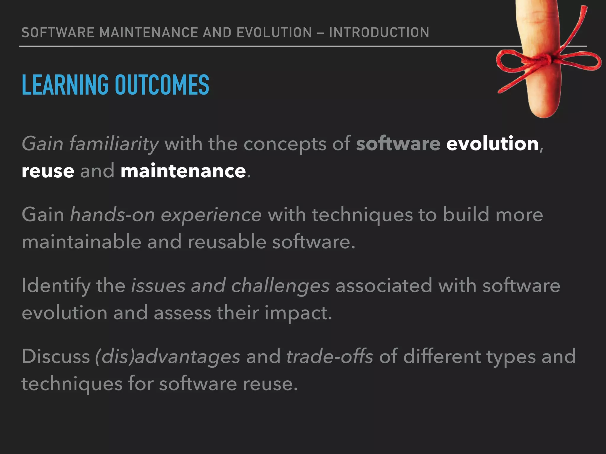 SOFTWARE MAINTENANCE AND EVOLUTION – INTRODUCTION
LEARNING OUTCOMES
Gain familiarity with the concepts of software evolution,
reuse and maintenance.
Gain hands-on experience with techniques to build more
maintainable and reusable software.
Identify the issues and challenges associated with software
evolution and assess their impact.
Discuss (dis)advantages and trade-offs of different types and
techniques for software reuse.
 