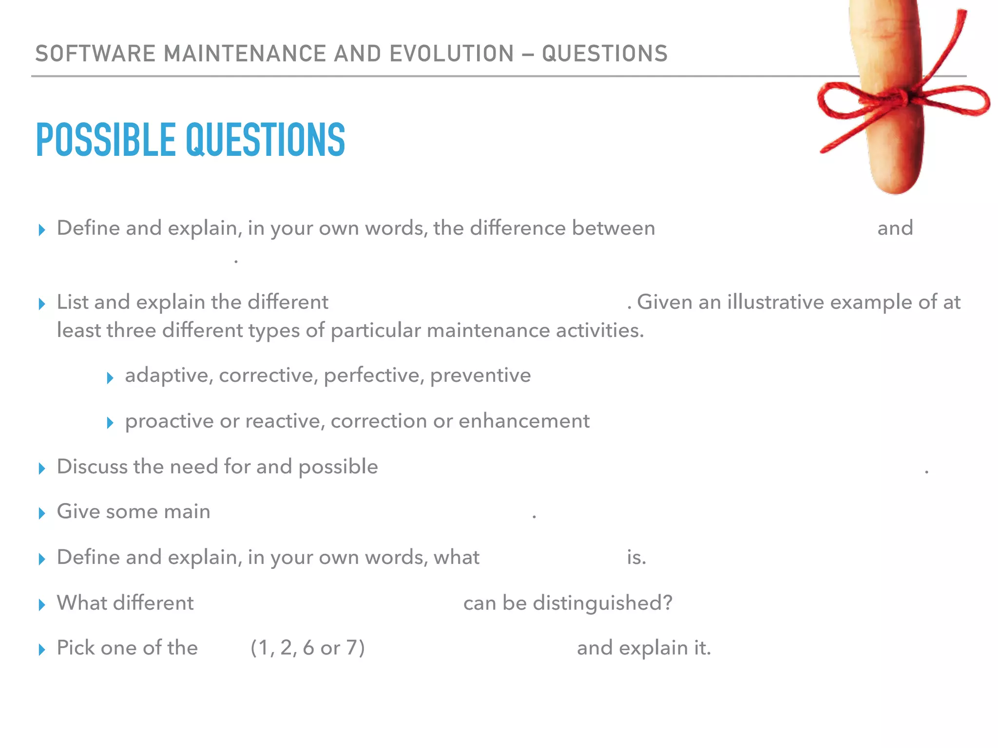 SOFTWARE MAINTENANCE AND EVOLUTION – QUESTIONS
POSSIBLE QUESTIONS
▸ Deﬁne and explain, in your own words, the difference between software maintenance and
software evolution.
▸ List and explain the different types of software maintenance. Given an illustrative example of at
least three different types of particular maintenance activities.
▸ adaptive, corrective, perfective, preventive
▸ proactive or reactive, correction or enhancement
▸ Discuss the need for and possible reasons for software maintenance, change and evolution.
▸ Give some main causes of maintenance problems.
▸ Deﬁne and explain, in your own words, what technical debt is.
▸ What different types of software evolution can be distinguished?
▸ Pick one of the laws (1, 2, 6 or 7) of software evolution and explain it.
 