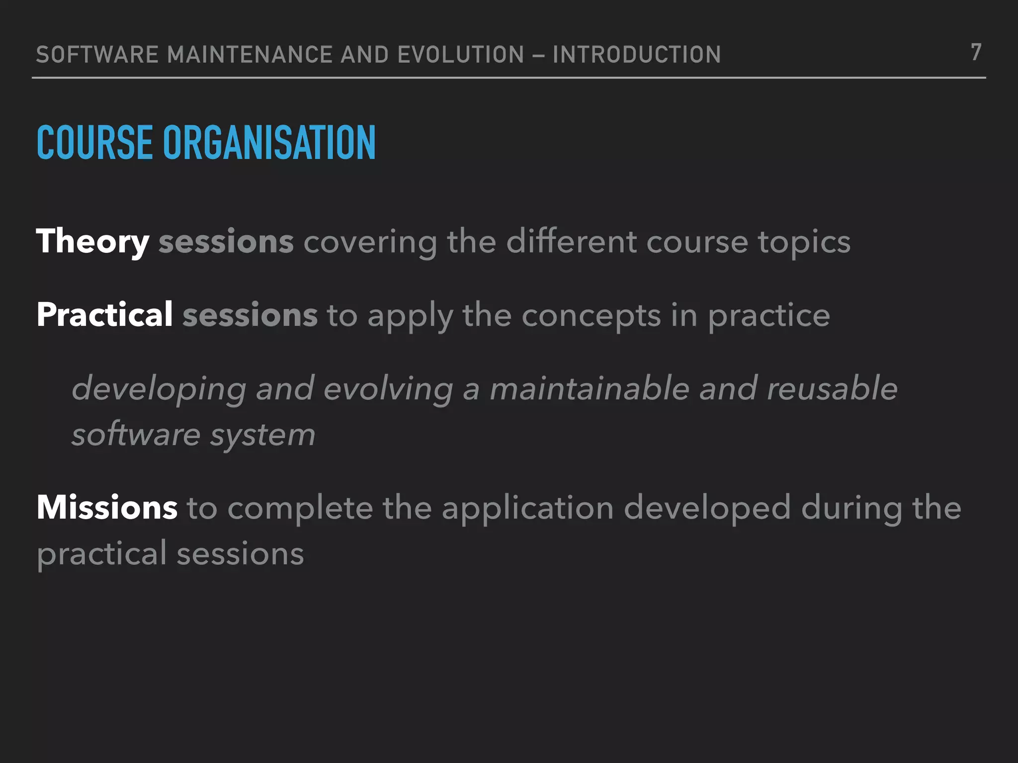SOFTWARE MAINTENANCE AND EVOLUTION – INTRODUCTION
COURSE ORGANISATION
Theory sessions covering the different course topics
Practical sessions to apply the concepts in practice
developing and evolving a maintainable and reusable
software system
Missions to complete the application developed during the
practical sessions
7
 