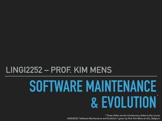 SOFTWARE MAINTENANCE 
& EVOLUTION
LINGI2252 – PROF. KIM MENS
* These slides are the introductory slides to the course 
LINGI2252 “Software Maintenance and Evolution”, given by Prof. Kim Mens at UCL, Belgium
*
 