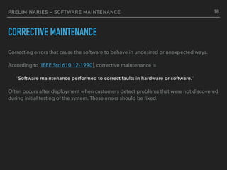 PRELIMINARIES – SOFTWARE MAINTENANCE
CORRECTIVE MAINTENANCE
Correcting errors that cause the software to behave in undesired or unexpected ways.
According to [IEEE Std 610.12-1990], corrective maintenance is
“Software maintenance performed to correct faults in hardware or software.”
Often occurs after deployment when customers detect problems that were not discovered
during initial testing of the system. These errors should be ﬁxed.
18
 