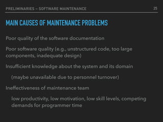 PRELIMINARIES – SOFTWARE MAINTENANCE
MAIN CAUSES OF MAINTENANCE PROBLEMS
Poor quality of the software documentation
Poor software quality (e.g., unstructured code, too large
components, inadequate design)
Insufﬁcient knowledge about the system and its domain
(maybe unavailable due to personnel turnover)
Ineffectiveness of maintenance team
low productivity, low motivation, low skill levels, competing
demands for programmer time
25
 