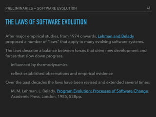 PRELIMINARIES – SOFTWARE EVOLUTION
THE LAWS OF SOFTWARE EVOLUTION
After major empirical studies, from 1974 onwards, Lehman and Belady
proposed a number of “laws” that apply to many evolving software systems.
The laws describe a balance between forces that drive new development and
forces that slow down progress.
inﬂuenced by thermodynamics
reﬂect established observations and empirical evidence
Over the past decades the laws have been revised and extended several times:
M. M. Lehman, L. Belady. Program Evolution: Processes of Software Change.
Academic Press, London, 1985, 538pp.
41
 