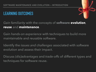 SOFTWARE MAINTENANCE AND EVOLUTION – INTRODUCTION
LEARNING OUTCOMES
Gain familiarity with the concepts of software evolution,
reuse and maintenance.
Gain hands-on experience with techniques to build more
maintainable and reusable software.
Identify the issues and challenges associated with software
evolution and assess their impact.
Discuss (dis)advantages and trade-offs of different types and
techniques for software reuse.
 