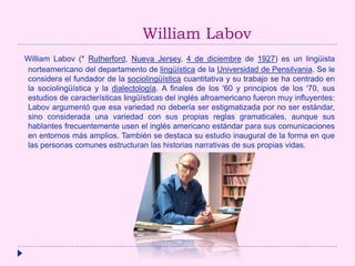 William Labov
William Labov (* Rutherford, Nueva Jersey, 4 de diciembre de 1927) es un lingüista
norteamericano del departamento de lingüística de la Universidad de Pensilvania. Se le
considera el fundador de la sociolingüística cuantitativa y su trabajo se ha centrado en
la sociolingüística y la dialectología. A finales de los '60 y principios de los '70, sus
estudios de características lingüísticas del inglés afroamericano fueron muy influyentes:
Labov argumentó que esa variedad no debería ser estigmatizada por no ser estándar,
sino considerada una variedad con sus propias reglas gramaticales, aunque sus
hablantes frecuentemente usen el inglés americano estándar para sus comunicaciones
en entornos más amplios. También se destaca su estudio inaugural de la forma en que
las personas comunes estructuran las historias narrativas de sus propias vidas.
 