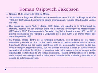 Roman Osipovich Jakobson
 Nació el 11 de octubre de 1896 en Moscú.
 Se traslada a Praga en 1920 donde fue cofundador de el Círculo de Praga en el año
1926. En 1939 viaja a Escandinavia bajo la amenaza nazi, y desde allí a Estados Unidos
en 1941.
 Dio clases en Nueva York, y desde 1949 dirigió una cátedra en la Universidad de
Harvard, además de ser profesor oficial en el Instituto Tecnológico de Massachusetts
(MIT) desde 1957. Presidente de la Sociedad Lingüística Americana en 1956, recibió el
premio Internacional de Filología y Lingüística en el año 1980, y el premio Hegel dos
años después en 1982.
 Su trabajo, enlaza dentro de la fonología estructural, con la teoría de los rasgos
distintivos, y de ella se dice con frecuencia que es su descubrimiento más importante.
Esta teoría afirma que los rasgos distintivos, esto es, las unidades mínimas de las que
consta cualquier segmento fónico, son los factores decisivos a tener en cuenta cuando
se realiza el análisis fonológico, y muestran más datos sobre la forma en que están
organizados los fonemas de una lengua cualquiera. Realizó contribuciones en el campo
de la adquisición fonológica en los niños, en el tratamiento de la afasia, y también en el
estudio de la lengua eslavona.
 