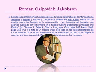 Roman Osipovich Jakobson
 Estudia los planteamientos fundacionales de la teoría matemática de la información de
Shannon y Weaver y retoma y completa los análisis de Karl Bühler. Define así un
modelo sobre los factores de la comunicación y las funciones del lenguaje, que
aparece publicado por vez primera en el trabajo "Closing Statements: Linguistics and
Poetics" (en Thomas A. Sebeok, Style In Language, Cambridge, MIT Press, 1960,
págs. 350-377). Se trata de un modelo lineal, que bebe en las raíces telegráficas de
los fundadores de la teoría matemática de la información, donde no se asigna al
receptor una clara capacidad diferencial de interpretación de los mensajes.
 