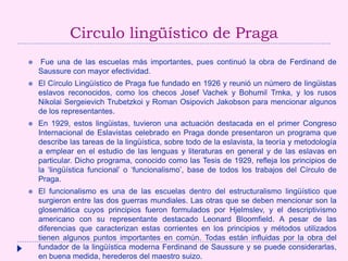 Circulo lingüístico de Praga
 Fue una de las escuelas más importantes, pues continuó la obra de Ferdinand de
Saussure con mayor efectividad.
 El Círculo Lingüístico de Praga fue fundado en 1926 y reunió un número de lingüistas
eslavos reconocidos, como los checos Josef Vachek y Bohumil Trnka, y los rusos
Nikolai Sergeievich Trubetzkoi y Roman Osipovich Jakobson para mencionar algunos
de los representantes.
 En 1929, estos lingüistas, tuvieron una actuación destacada en el primer Congreso
Internacional de Eslavistas celebrado en Praga donde presentaron un programa que
describe las tareas de la lingüística, sobre todo de la eslavista, la teoría y metodología
a emplear en el estudio de las lenguas y literaturas en general y de las eslavas en
particular. Dicho programa, conocido como las Tesis de 1929, refleja los principios de
la ‘lingüística funcional’ o ‘funcionalismo’, base de todos los trabajos del Círculo de
Praga.
 El funcionalismo es una de las escuelas dentro del estructuralismo lingüístico que
surgieron entre las dos guerras mundiales. Las otras que se deben mencionar son la
glosemática cuyos principios fueron formulados por Hjelmslev, y el descriptivismo
americano con su representante destacado Leonard Bloomfield. A pesar de las
diferencias que caracterizan estas corrientes en los principios y métodos utilizados
tienen algunos puntos importantes en común. Todas están influidas por la obra del
fundador de la lingüística moderna Ferdinand de Saussure y se puede considerarlas,
en buena medida, herederos del maestro suizo.
 