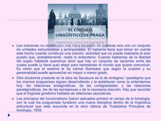  Las oraciones no constituyen una mera sucesión de palabras sino son un conjunto
de unidades estructuradas y jerarquizadas. El hablante tiene que tomar en cuenta
este hecho cuando construye una oración, actividad que no puede realizarla al azar
puesto que, probablemente, nadie lo entendería. Cuando hablamos de la libertad
del sujeto hablante queremos decir que hay un conjunto de opciones entre las
cuales puede (y tiene que) elegir para representar el mundo que quiere comunicar.
Es cierto que el sistema le da ciertas libertades que según la ocasión y su
personalidad puede aprovechar en mayor o menor grado.
 Otra dicotomía presente en la obra de Saussure es la de sintagma / paradigma que
los mismos praguenses siguen desarrollando y la establecen como la entendemos
hoy: las relaciones sintagmáticas, de las contigüedades, y las relaciones
paradigmáticas, las de las semejanzas y de la necesaria elección. Hay que recordar
que el lingüista ginebrino hablaba de relaciones asociativas.
 Los principios del funcionalismo fueron aplicados primero al campo de la fonología,
con la cual los praguenses fundaron una nueva disciplina dentro de la lingüística
estructural que está resumida en la obra clásica de Trubetzkoy Principios de
fonología, 1939.
 