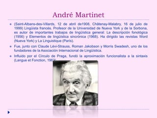 André Martinet
 (Saint-Albans-des-Villards, 12 de abril de1908, Châtenay-Malabry, 16 de julio de
1999) Lingüista francés. Profesor de la Universidad de Nueva York y de la Sorbona,
es autor de importantes trabajos de lingüística general: La descripción fonológica
(1956) y Elementos de lingüística sincrónica (1968). Ha dirigido las revistas Word
(Nueva York) y La Linguistique (París).
 Fue, junto con Claude Lévi-Strauss, Roman Jakobson y Morris Swadesh, uno de los
fundadores de la Asociación Internacional de Lingüística.
 Influido por el Círculo de Praga, fundó la aproximación funcionalista a la sintaxis
(Langue et Fonction, 1962).
 