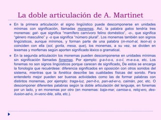 La doble articulación de A. Martinet
 En la primera articulación el signo lingüístico puede descomponerse en unidades
mínimas con significación, llamadas monemas. Así, la palabra gatos tendría tres
monemas: gat- que significa “mamífero carnívoro felino doméstico”, -o-, que significa
“género masculino” y -s que significa “número plural”. Los monemas también son signos
lingüísticos, aunque mínimos, y forman parte de una palabra (in-mort-al, leon-a) o
coinciden con ella (sol, gorila, mesa, que), los monemas, a su vez, se dividen en
lexemas y morfemas según aporten significado léxico o gramatical.
 En la segunda articulación los monemas pueden descomponerse en unidades mínimas
sin significación llamadas fonemas. Por ejemplo: g-a-t-o-s, s-o-l, m-e-s-a, etc. Los
fonemas no son signos lingüísticos porque carecen de significado. De estos se encarga
la fonología que recuérdese: diferencia significados en oposición con otros sonidos del
sistema, mientras que la fonética describe las cualidades físicas del sonido. Para
entenderlo mejor pueden ser buenas actividades como las de formar palabras con
distintos monemas, por ejemplo: traga-luz, perr-it-o, pan-ad-er-o, caimán, por, etc. O
descomponer diferentes palabras según la doble articulación del lenguaje, en fonemas
por un lado, y en monemas por otro (en monemas: baja-mar, camisa-s, reloj-ero, des-
ilusion-ad-o, in-venc-ible, silla, etc.).
 