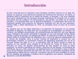 Introducción
Es bien conocida que la Lingüística como disciplina científica comenzó en el siglo XX,
debido, en especial, a las directrices trazadas por Ferdinand de Saussure. En efecto, el
ginebrino dotó la Lingüística de un objeto de estudio, el lenguaje, y de unos métodos
que fueron aplicados por las diversas escuelas lingüísticas de acuerdo con el marco
conceptual que las configura. El estructuralismo, por ejemplo, se cobijó con el método
inductivo, y el generativismo con el deductivo-hipotético. La publicación del Curso de
lingüística general obra póstuma de Saussure publicada por dos de sus discípulos,
Charles Bally y Albert Sechehaye en 1916, se considera como el inicio de la nueva
ciencia.
No significa que en los siglos anteriores a la aparición de Saussure no se hubiese
estudiado el lenguaje. Se sabe bien que los griegos de la antigüedad, los hindúes, los
romanos, los filólogos renacentistas, los comparativistas del siglo XIX, por citar algunos
casos, trabajaron de manera admirable el lenguaje en sus muy diversas formas. Baste
señalar, a guisa de ejemplo, los diálogos de Platón, en especial el Crátilo y el Teeteto; el
tratado Sobre la interpretación de Aristóteles que, a juicio de algunos historiógrafos de
la ciencia del lenguaje, sería el primer manual de lingüística si contara con una
terminología moderna; la concepción tríadica del significado postulada por los de la
Escuela Estoica del siglo IV a. C.; la gramática india de Panini (quizá la mejor de
cuantas se han escrito), pero también la de Dionisio de Tracia en Grecia y la de
Prisciano en roma; las agudas observaciones de San Agustín en torno al signo
lingüístico; la doctrina gramatical de Lebrija y Sánchez de las Brozas; la Gramática de
Port-Royal, de puro corte cartesiano; los planteamientos de Humboldt y todo el trabajo
tenaz de los filólogos alemanes del siglo XIX, así como el espléndido magisterio de los
neogramáticos donde fueron a abrevar, a propósito, tres de los que cambiaron el rumbo
de los estudios del lenguaje e hicieron de la Lingüística una ciencia: Ferdinand de
Saussure y Leonard Bloomfield.
 