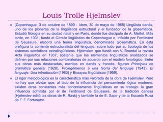 Louis Trolle Hjelmslev
 (Copenhague, 3 de octubre de 1899 - ídem, 30 de mayo de 1965) Lingüista danés,
uno de los pioneros de la lingüística estructural y el fundador de la glosemática.
Estudió filología en su ciudad natal y en París, donde fue discípulo de A. Meillet. Más
tarde, en 1931, fundó el Círculo lingüístico de Copenhague e, influido por Ferdinand
de Saussure, elaboró una teoría lingüística, denominada glosemática. En ésta
prefigura la corriente estructuralista del lenguaje, sobre todo por su tipología de los
sistemas semióticos extralingüísticos. Hjelmslev, que fundó con V. Brondal la revista
Acta lingüística en 1937, sostenía que los elementos lingüísticos analizados se
definen por sus relaciones combinatorias de acuerdo con el modelo fonológico. Entre
sus obras más destacadas, escritas en danés y francés, figuran Principios de
gramática general (1928), Prolegómenos a una teoría del lenguaje (1943), El
lenguaje. Una introducción (1963) y Ensayos lingüísticos (1959).
 El rigor metodológico es la característica más valorada de la obra de Hjelmslev. Pero
no hay que olvidar que, al lado de la influencia del pensamiento lógico moderno,
existen otras constantes más concretamente lingüísticas en su trabajo: la gran
influencia admitida por él de Ferdinand de Saussure, de la tradición danesa
(Hjelmslev editó las obras de R. Rask) y también la de E. Sapir y de la Escuela Rusa
de F. F. Fortunator.
 