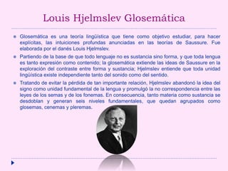 Louis Hjelmslev Glosemática
 Glosemática es una teoría lingüística que tiene como objetivo estudiar, para hacer
explícitas, las intuiciones profundas anunciadas en las teorías de Saussure. Fue
elaborada por el danés Louis Hjelmslev.
 Partiendo de la base de que todo lenguaje no es sustancia sino forma, y que toda lengua
es tanto expresión como contenido; la glosemática extiende las ideas de Saussure en la
exploración del contraste entre forma y sustancia; Hjelmslev entiende que toda unidad
lingüística existe independiente tanto del sonido como del sentido.
 Tratando de evitar la pérdida de tan importante relación, Hjelmslev abandonó la idea del
signo como unidad fundamental de la lengua y promulgó la no correspondencia entre las
leyes de los semas y de los fonemas. En consecuencia, tanto materia como sustancia se
desdoblan y generan seis niveles fundamentales, que quedan agrupados como
glosemas, cenemas y pleremas.
 