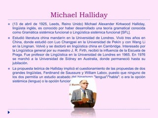 Michael Halliday
 (13 de abril de 1925, Leeds, Reino Unido) Michael Alexander Kirkwood Halliday,
lingüista inglés, es conocido por haber desarrollado una teoría gramatical conocida
como Gramática sistémica funcional o Lingüística sistémica funcional [SFL].
 Estudió literatura china mandarín en la Universidad de Londres. Vivió tres años en
China, donde estudió con Luo Changpei en la Universidad de Pekín y con Wang Li
en la Lingnan. Volvió y se doctoró en lingüística china en Cambridge. Interesado por
la Lingüística general por su maestro J. R. Firth, recibió la influencia de la Escuela de
Praga. Fue profesor de Lingüística en la Universidad de Londres en 1965. En 1976
se marchó a la Universidad de Sídney en Australia, donde permaneció hasta su
jubilación.
 La propuesta teórica de Halliday implicó el cuestionamiento de las propuestas de dos
grandes lingüístas, Ferdinand de Saussure y William Labov, puesto que ninguno de
los dos permitía un estudio acabado del binarismo "lengua"/"habla": o era la opción
sistémica (lengua) o la opción funcional (habla).
 