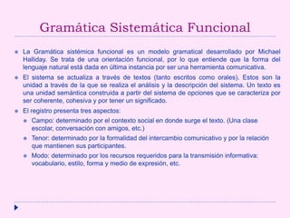 Gramática Sistemática Funcional
 La Gramática sistémica funcional es un modelo gramatical desarrollado por Michael
Halliday. Se trata de una orientación funcional, por lo que entiende que la forma del
lenguaje natural está dada en última instancia por ser una herramienta comunicativa.
 El sistema se actualiza a través de textos (tanto escritos como orales). Estos son la
unidad a través de la que se realiza el análisis y la descripción del sistema. Un texto es
una unidad semántica construida a partir del sistema de opciones que se caracteriza por
ser coherente, cohesiva y por tener un significado.
 El registro presenta tres aspectos:
 Campo: determinado por el contexto social en donde surge el texto. (Una clase
escolar, conversación con amigos, etc.)
 Tenor: determinado por la formalidad del intercambio comunicativo y por la relación
que mantienen sus participantes.
 Modo: determinado por los recursos requeridos para la transmisión informativa:
vocabulario, estilo, forma y medio de expresión, etc.
 