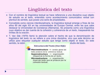 Lingüística del texto
 Con el nombre de lingüística textual se hace referencia a una disciplina cuyo objeto
de estudio es el texto, entendido como acontecimiento comunicativo verbal con
plenitud de sentido, que posee una serie de propiedades.
 Concebida como ciencia interdisciplinaria, la lingüística textual emerge a fines de los
años 60 del siglo XX en las universidades de Europa Central, entre las que cabe
destacar la Universidad de Constanza (Alemania). Se presenta como una lingüística
cuyo objetivo es dar cuenta de la cohesión y coherencia de un texto, traspasando los
límites de la oración.
 T. Van Dijk (1979) llamó la atención sobre el hecho de que la denominación de
lingüística del texto no se refiere a una única disciplina, sino que este término se
utiliza para etiquetar cualquier estudio que tenga como objeto el texto. En este
sentido, la retórica es la forma más antigua de interés por el estudio del texto.
 
