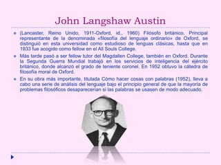 John Langshaw Austin
 (Lancaster, Reino Unido, 1911-Oxford, id., 1960) Filósofo británico. Principal
representante de la denominada «filosofía del lenguaje ordinario» de Oxford, se
distinguió en esta universidad como estudioso de lenguas clásicas, hasta que en
1933 fue acogido como fellow en el All Souls College.
 Más tarde pasó a ser fellow tutor del Magdallen College, también en Oxford. Durante
la Segunda Guerra Mundial trabajó en los servicios de inteligencia del ejército
británico, donde alcanzó el grado de teniente coronel. En 1952 obtuvo la cátedra de
filosofía moral de Oxford.
 En su obra más importante, titulada Cómo hacer cosas con palabras (1952), lleva a
cabo una serie de análisis del lenguaje bajo el principio general de que la mayoría de
problemas filosóficos desaparecerían si las palabras se usasen de modo adecuado.
 