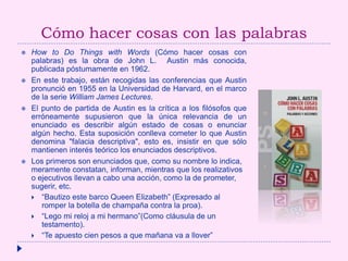 Cómo hacer cosas con las palabras
 How to Do Things with Words (Cómo hacer cosas con
palabras) es la obra de John L. Austin más conocida,
publicada póstumamente en 1962.
 En este trabajo, están recogidas las conferencias que Austin
pronunció en 1955 en la Universidad de Harvard, en el marco
de la serie William James Lectures.
 El punto de partida de Austin es la crítica a los filósofos que
erróneamente supusieron que la única relevancia de un
enunciado es describir algún estado de cosas o enunciar
algún hecho. Esta suposición conlleva cometer lo que Austin
denomina "falacia descriptiva", esto es, insistir en que sólo
mantienen interés teórico los enunciados descriptivos.
 Los primeros son enunciados que, como su nombre lo indica,
meramente constatan, informan, mientras que los realizativos
o ejecutivos llevan a cabo una acción, como la de prometer,
sugerir, etc.
 “Bautizo este barco Queen Elizabeth” (Expresado al
romper la botella de champaña contra la proa).
 “Lego mi reloj a mi hermano”(Como cláusula de un
testamento).
 “Te apuesto cien pesos a que mañana va a llover”
 