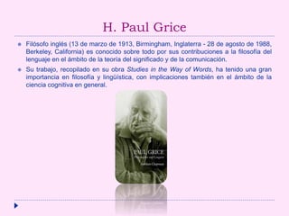 H. Paul Grice
 Filósofo inglés (13 de marzo de 1913, Birmingham, Inglaterra - 28 de agosto de 1988,
Berkeley, California) es conocido sobre todo por sus contribuciones a la filosofía del
lenguaje en el ámbito de la teoría del significado y de la comunicación.
 Su trabajo, recopilado en su obra Studies in the Way of Words, ha tenido una gran
importancia en filosofía y lingüística, con implicaciones también en el ámbito de la
ciencia cognitiva en general.
 