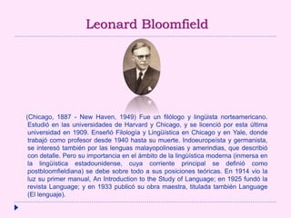 Leonard Bloomfield
(Chicago, 1887 - New Haven, 1949) Fue un filólogo y lingüista norteamericano.
Estudió en las universidades de Harvard y Chicago, y se licenció por esta última
universidad en 1909. Enseñó Filología y Lingüística en Chicago y en Yale, donde
trabajó como profesor desde 1940 hasta su muerte. Indoeuropeísta y germanista,
se interesó también por las lenguas malayopolinesias y amerindias, que describió
con detalle. Pero su importancia en el ámbito de la lingüística moderna (inmersa en
la lingüística estadounidense, cuya corriente principal se definió como
postbloomfieldiana) se debe sobre todo a sus posiciones teóricas. En 1914 vio la
luz su primer manual, An Introduction to the Study of Language; en 1925 fundó la
revista Language; y en 1933 publicó su obra maestra, titulada también Language
(El lenguaje).
 