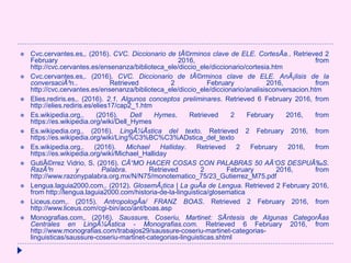  Cvc.cervantes.es,. (2016). CVC. Diccionario de tÃ©rminos clave de ELE. CortesÃa.. Retrieved 2
February 2016, from
http://cvc.cervantes.es/ensenanza/biblioteca_ele/diccio_ele/diccionario/cortesia.htm
 Cvc.cervantes.es,. (2016). CVC. Diccionario de tÃ©rminos clave de ELE. AnÃ¡lisis de la
conversaciÃ³n.. Retrieved 2 February 2016, from
http://cvc.cervantes.es/ensenanza/biblioteca_ele/diccio_ele/diccionario/analisisconversacion.htm
 Elies.rediris.es,. (2016). 2.1. Algunos conceptos preliminares. Retrieved 6 February 2016, from
http://elies.rediris.es/elies17/cap2_1.htm
 Es.wikipedia.org,. (2016). Dell Hymes. Retrieved 2 February 2016, from
https://es.wikipedia.org/wiki/Dell_Hymes
 Es.wikipedia.org,. (2016). LingÃ¼Ãstica del texto. Retrieved 2 February 2016, from
https://es.wikipedia.org/wiki/Ling%C3%BC%C3%ADstica_del_texto
 Es.wikipedia.org,. (2016). Michael Halliday. Retrieved 2 February 2016, from
https://es.wikipedia.org/wiki/Michael_Halliday
 GutiÃ©rrez Vidrio, S. (2016). CÃ“MO HACER COSAS CON PALABRAS 50 AÃ‘OS DESPUÃ‰S.
RazÃ³n y Palabra. Retrieved 2 February 2016, from
http://www.razonypalabra.org.mx/N/N75/monotematico_75/23_Gutierrez_M75.pdf
 Lengua.laguia2000.com,. (2012). GlosemÃ¡tica | La guÃa de Lengua. Retrieved 2 February 2016,
from http://lengua.laguia2000.com/historia-de-la-linguistica/glosematica
 Liceus.com,. (2015). AntropologÃa/ FRANZ BOAS. Retrieved 2 February 2016, from
http://www.liceus.com/cgi-bin/aco/ant/boas.asp
 Monografias.com,. (2016). Saussure, Coseriu, Martinet: SÃntesis de Algunas CategorÃas
Centrales en LingÃ¼Ãstica - Monografias.com. Retrieved 6 February 2016, from
http://www.monografias.com/trabajos29/saussure-coseriu-martinet-categorias-
linguisticas/saussure-coseriu-martinet-categorias-linguisticas.shtml
 
