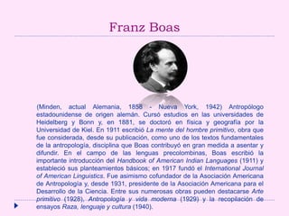 Franz Boas
(Minden, actual Alemania, 1858 - Nueva York, 1942) Antropólogo
estadounidense de origen alemán. Cursó estudios en las universidades de
Heidelberg y Bonn y, en 1881, se doctoró en física y geografía por la
Universidad de Kiel. En 1911 escribió La mente del hombre primitivo, obra que
fue considerada, desde su publicación, como uno de los textos fundamentales
de la antropología, disciplina que Boas contribuyó en gran medida a asentar y
difundir. En el campo de las lenguas precolombinas, Boas escribió la
importante introducción del Handbook of American Indian Languages (1911) y
estableció sus planteamientos básicos; en 1917 fundó el International Journal
of American Linguistics. Fue asimismo cofundador de la Asociación Americana
de Antropología y, desde 1931, presidente de la Asociación Americana para el
Desarrollo de la Ciencia. Entre sus numerosas obras pueden destacarse Arte
primitivo (1928), Antropología y vida moderna (1929) y la recopilación de
ensayos Raza, lenguaje y cultura (1940).
 
