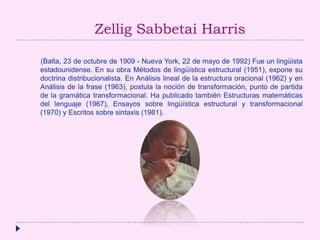 Zellig Sabbetai Harris
(Balta, 23 de octubre de 1909 - Nueva York, 22 de mayo de 1992) Fue un lingüista
estadounidense. En su obra Métodos de lingüística estructural (1951), expone su
doctrina distribucionalista. En Análisis lineal de la estructura oracional (1962) y en
Análisis de la frase (1963), postula la noción de transformación, punto de partida
de la gramática transformacional. Ha publicado también Estructuras matemáticas
del lenguaje (1967), Ensayos sobre lingüística estructural y transformacional
(1970) y Escritos sobre sintaxis (1981).
 
