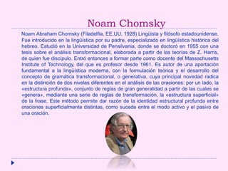 Noam Chomsky
Noam Abraham Chomsky (Filadelfia, EE.UU, 1928) Lingüista y filósofo estadounidense.
Fue introducido en la lingüística por su padre, especializado en lingüística histórica del
hebreo. Estudió en la Universidad de Pensilvania, donde se doctoró en 1955 con una
tesis sobre el análisis transformacional, elaborada a partir de las teorías de Z. Harris,
de quien fue discípulo. Entró entonces a formar parte como docente del Massachusetts
Institute of Technology, del que es profesor desde 1961. Es autor de una aportación
fundamental a la lingüística moderna, con la formulación teórica y el desarrollo del
concepto de gramática transformacional, o generativa, cuya principal novedad radica
en la distinción de dos niveles diferentes en el análisis de las oraciones: por un lado, la
«estructura profunda», conjunto de reglas de gran generalidad a partir de las cuales se
«genera», mediante una serie de reglas de transformación, la «estructura superficial»
de la frase. Este método permite dar razón de la identidad estructural profunda entre
oraciones superficialmente distintas, como sucede entre el modo activo y el pasivo de
una oración.
 