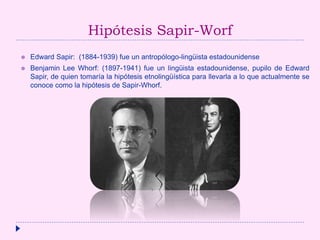 Hipótesis Sapir-Worf
 Edward Sapir: (1884-1939) fue un antropólogo-lingüista estadounidense
 Benjamin Lee Whorf: (1897-1941) fue un lingüista estadounidense, pupilo de Edward
Sapir, de quien tomaría la hipótesis etnolingüística para llevarla a lo que actualmente se
conoce como la hipótesis de Sapir-Whorf.
 