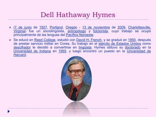 Dell Hathaway Hymes
 (7 de junio de 1927, Portland, Oregón - 13 de noviembre de 2009, Charlottesville,
Virginia) fue un sociolingüista, antropólogo y folclorista, cuyo trabajo se ocupó
principalmente de las lenguas del Pacífico Noroeste.
 Se educó en Reed College, estudió con David H. French, y se graduó en 1950, después
de prestar servicio militar en Corea. Su trabajo en el ejército de Estados Unidos como
descifrador le decidió a convertirse en lingüista. Hymes obtuvo su doctorado en la
Universidad de Indiana en 1955, y luego encontró un puesto en la Universidad de
Harvard.
 