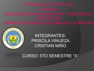 UNIVERSIDAD CENTRAL DEL
                  ECUADOR
 FACULTAD DE FILOSOFIA LETRAS Y CIENCIAS DE
                LA EDUCACION
CARRERA DE CIENCIAS DE LENGUA Y LITERATURA


              INTEGRANTES:
             PRISCILA VINUEZA
              CRISTIAN MIÑO

         CURSO: 5TO SEMESTRE “A”
 