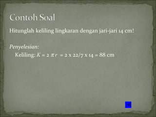 Hitunglah keliling lingkaran dengan jari-jari 14 cm!
Penyelesian:
Keliling: K = 2 π r = 2 x 22/7 x 14 = 88 cm
 