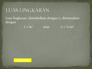 Luas lingkaran, disimbolkan dengan L, dirumuskan
dengan
L = πr2
atau L = ¼ πd2
Contoh Soal
 