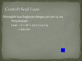 Hitunglah luas lingkaran dengan jari jari 14 cm.
Penyelesaian:
Luas : L = πr2
= 22/7 x 14 x 14
= 616 cm2
 