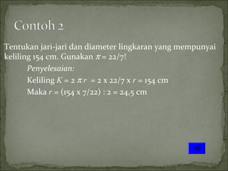 Tentukan jari-jari dan diameter lingkaran yang mempunyai
keliling 154 cm. Gunakan π = 22/7!
Penyelesaian:
Keliling K = 2 π r = 2 x 22/7 x r = 154 cm
Maka r = (154 x 7/22) : 2 = 24,5 cm
 
