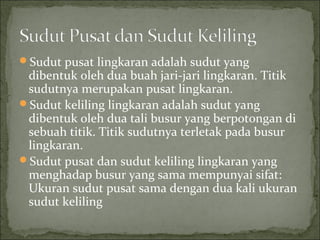 Sudut pusat lingkaran adalah sudut yang
dibentuk oleh dua buah jari-jari lingkaran. Titik
sudutnya merupakan pusat lingkaran.
Sudut keliling lingkaran adalah sudut yang
dibentuk oleh dua tali busur yang berpotongan di
sebuah titik. Titik sudutnya terletak pada busur
lingkaran.
Sudut pusat dan sudut keliling lingkaran yang
menghadap busur yang sama mempunyai sifat:
Ukuran sudut pusat sama dengan dua kali ukuran
sudut keliling
 
