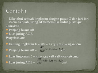 Diketahui sebuah lingkaran dengan pusat O dan jari-jari
18 cm. Sebuah juring AOB memiliki sudut pusat 40o
.
Tentukan
Panjang busur AB
Luas juring AOB.
Penyelesaian:
Keliling lingkaran K = 2πr = 2 x 3,14 x 18 = 113,04 cm
Panjang busur AB = cm
Luas lingkaran L = πr2
= 3,14 x 18 x 18 =1017,36 cm2.
Luas juring AOB = cm2
.
04,11336,1017
360
40
=×o
o
56,1204,113
360
40
=×o
o
 