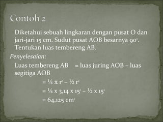 Diketahui sebuah lingkaran dengan pusat O dan
jari-jari 15 cm. Sudut pusat AOB besarnya 90o
.
Tentukan luas tembereng AB.
Penyelesaian:
Luas tembereng AB = luas juring AOB – luas
segitiga AOB
= ¼ π r2
– ½ r2
= ¼ x 3,14 x 152
– ½ x 152
= 64,125 cm2
 