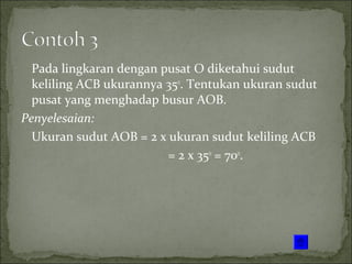 Pada lingkaran dengan pusat O diketahui sudut
keliling ACB ukurannya 35o
. Tentukan ukuran sudut
pusat yang menghadap busur AOB.
Penyelesaian:
Ukuran sudut AOB = 2 x ukuran sudut keliling ACB
= 2 x 35o
= 70o
.
 